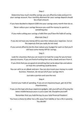 15
Step 2
Determine how much monthly savings you can afford to make and put it in
your savings account. Your monthly allotment for your savings deposit should
be a fixed amount.
If you have decided to deposit £200 into your savings every month then do so.
Never reduce your savings because you used the money to spend on
something else.
If you make cutting your savings a habit then you'll lose the habit of saving.
Alternate Step 2
If you do not have any money left to save then reduce your expenses. Cut on
the expenses that you really do not need.
If you cannot afford to do this then reduce your budget for each so that you'll
still have some money left for savings.
Step 3
Look for a business that you can invest in or look for a way for you to have
passive income. If you are fond of writing then write a book and earn from it.
If you think that you are good at something then write about tips and advice
on how this something could be done.
You can sell it as an eBook and earn. You can also invest your money in a solid
business. However, do not put all of your savings into it.
Just take a portion and save the rest.
Step 4
Control your habit of spending. If you are an impulsive buyer, get rid of the
impulsiveness.
If you are the type who buys expensive gadgets, talk yourself out of buying the
latest mobile because yours is just a year old. Discipline yourself!
Remember that you hold the key to your total financial freedom!
You have a choice to either live a life away from liability or live a life in poverty.
You decide!
 