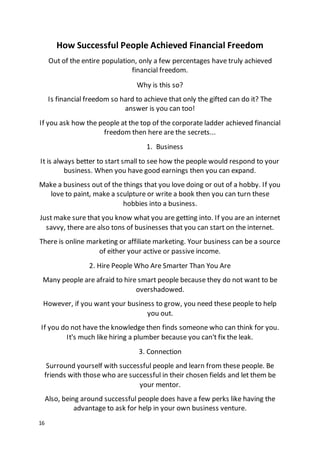 16
How Successful People Achieved Financial Freedom
Out of the entire population, only a few percentages have truly achieved
financial freedom.
Why is this so?
Is financial freedom so hard to achieve that only the gifted can do it? The
answer is you can too!
If you ask how the people at the top of the corporate ladder achieved financial
freedom then here are the secrets...
1. Business
It is always better to start small to see how the people would respond to your
business. When you have good earnings then you can expand.
Make a business out of the things that you love doing or out of a hobby. If you
love to paint, make a sculpture or write a book then you can turn these
hobbies into a business.
Just make sure that you know what you are getting into. If you are an internet
savvy, there are also tons of businesses that you can start on the internet.
There is online marketing or affiliate marketing. Your business can be a source
of either your active or passive income.
2. Hire People Who Are Smarter Than You Are
Many people are afraid to hire smart people because they do not want to be
overshadowed.
However, if you want your business to grow, you need these people to help
you out.
If you do not have the knowledge then finds someone who can think for you.
It's much like hiring a plumber because you can't fix the leak.
3. Connection
Surround yourself with successful people and learn from these people. Be
friends with those who are successful in their chosen fields and let them be
your mentor.
Also, being around successful people does have a few perks like having the
advantage to ask for help in your own business venture.
 