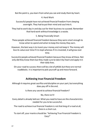 17
But the point is, you learn from what you see and study them by heart.
4. Hard Work
Successful people have not achieved financial freedom from sleeping
overnight. They had to put their mind and soul into it.
They had to work day in and day out for their business to succeed. Remember
that hard work without knowledge is a waste.
5. Being Financially Smart
These people achieved financial freedom because they were smart enough to
know when to spend and when to keep the money they earn.
However, the best way is to invest your money and not keep it. The money will
lose its value over time if it is kept whereas if it is invested, it will grow over
time.
Successful people achieved financial freedom because they know all these. Not
only did they know them but they made sure to take it by heart and apply it in
their daily lives.
On your road to success there will be a lot of pitfalls but these are normal
roadblocks. It is important to pick yourself up and move forward.
Achieving true Financial Freedom
Although it requires great sacrifice and discipline on your part, but everything
does pay off in the end.
Is there any secret to achieve financial freedom?
No, there isn't!
Every detail is already laid out. What you need to have are the characteristics
needed for you to be successful.
The road to achieve true financial freedom is not that long of a road at all,
there is a short-cut.
To start off, your mantra should be: "Achieving True Financial Freedom Is
Easy!"
 