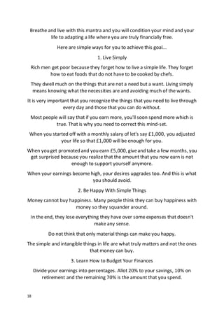 18
Breathe and live with this mantra and you will condition your mind and your
life to adapting a life where you are truly financially free.
Here are simple ways for you to achieve this goal...
1. Live Simply
Rich men get poor because they forget how to live a simple life. They forget
how to eat foods that do not have to be cooked by chefs.
They dwell much on the things that are not a need but a want. Living simply
means knowing what the necessities are and avoiding much of the wants.
It is very important that you recognize the things that you need to live through
every day and those that you can do without.
Most people will say that if you earn more, you'll soon spend more which is
true. That is why you need to correct this mind-set.
When you started off with a monthly salary of let's say £1,000, you adjusted
your life so that £1,000 will be enough for you.
When you get promoted and you earn £5,000, giveand take a few months, you
get surprised because you realize that the amount that you now earn is not
enough to support yourself anymore.
When your earnings become high, your desires upgrades too. And this is what
you should avoid.
2. Be Happy With Simple Things
Money cannot buy happiness. Many people think they can buy happiness with
money so they squander around.
In the end, they lose everything they have over some expenses that doesn't
make any sense.
Do not think that only material things can make you happy.
The simple and intangible things in life are what truly matters and not the ones
that money can buy.
3. Learn How to Budget Your Finances
Divide your earnings into percentages. Allot 20% to your savings, 10% on
retirement and the remaining 70% is the amount that you spend.
 