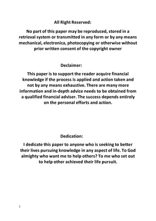 1
All Right Reserved:
No part of this paper may be reproduced, stored in a
retrieval system or transmitted in any form or by any means
mechanical, electronica, photocopying or otherwise without
prior written consent of the copyright owner
Declaimer:
This paper is to support the reader acquire financial
knowledge if the process is applied and action taken and
not by any means exhaustive. There are many more
information and in-depth advice needs to be obtained from
a qualified financial adviser. The success depends entirely
on the personal efforts and action.
Dedication:
I dedicate this paper to anyone who is seeking to better
their lives pursuing knowledge in any aspect of life. To God
almighty who want me to help others? To me who set out
to help other achieved their life pursuit.
 
