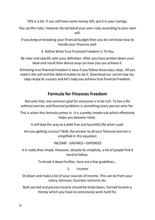 19
70% is a lot. If you still have some money left, put it in your savings.
You set the rules, however do not bend your own rules according to your own
will.
If you keep on breaking your financial budget then you do not know how to
handle your finances well.
4. Define What True Financial Freedom Is To You
Be clear and specific with your definition. After you have written down your
ideal end result then devise ways on how you can achieve it.
Achieving true financial freedom is easy if you follow these easy steps. All you
need is the will and the determination to do it. Download our secret step-by-
step recipe to success and let's help you achieve true financial freedom.
Formula for Finances freedom
Not only that, one common goal for everyone is to be rich. To live a life
without worries and financial problems is something every person aims for.
This is when this formula comes in. It is a pretty simple rule which effectively
helps you become richer.
It will lead the way to a debt free and bountiful life when used.
Are you getting curious? Well, the answer to all your financial worries is
simplified in this equation:
INCOME - SAVINGS = EXPENSES
It is really that simple. However, despite its simplicity, a lot of people find it
hard to follow.
To break it down further, here are a few guidelines…
1. Income
Sit down and make a list of your sources of income. This can be from your
salary, bonuses, business ventures etc.
Both earned and passive income should be listed down. Earned income is
money which you have to consciously work hard for.
 
