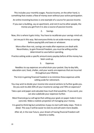 20
This includes your monthly wages. Passive income, on the other hand, is
something that creates a flow of money even without your active participation.
An online investing business is one example of a source for passive income.
If you own a building, say an apartment, and rent it out to other people, the
money you get from it is also a source of passive income.
2. Savings
Now, this is where it gets tricky. You have to recalibrate your savings mind-set.
Let me put it this way. Not everyone thinks to set aside money as savings
before paying bills and taxes or whatever.
More often than not, savings are made after expenses are dealt with.
Nevertheless, to gain financial freedom, you must be willing and be
determined to save before spending.
Practice setting aside a specific amount every payday before all the money has
been used up.
3. Expenses
Needless to say expenses are what drain your pocket. Day to day bills,
education cost, food, shelter, and your wants are expenses that are incurred
throughout your lifetime.
The trick in gaining financial freedom is to minimize these expenses while
setting aside for retirement.
You may wish to divide your income into several sections to further guide you.
Do you wish to allot 30% of your income to savings and 70% on expenses?
Take a pen and paper and calculate how much that would be. If you want, you
can also subdivide your expenses further.
Most financial gurus will agree that setting your goals on paper make it more
concrete. Make a realistic projection of managing your money.
It is good to think big but sometimes it pays to start with baby steps. Think in
detail. This way it will be easier to stick to and will seem more doable.
After all, in the near future, your dream of having financial freedom will
become a reality.
 