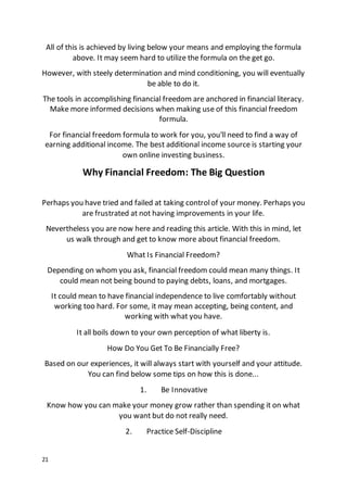 21
All of this is achieved by living below your means and employing the formula
above. It may seem hard to utilize the formula on the get go.
However, with steely determination and mind conditioning, you will eventually
be able to do it.
The tools in accomplishing financial freedom are anchored in financial literacy.
Make more informed decisions when making use of this financial freedom
formula.
For financial freedom formula to work for you, you'll need to find a way of
earning additional income. The best additional income source is starting your
own online investing business.
Why Financial Freedom: The Big Question
Perhaps you have tried and failed at taking controlof your money. Perhaps you
are frustrated at not having improvements in your life.
Nevertheless you are now here and reading this article. With this in mind, let
us walk through and get to know more about financial freedom.
What Is Financial Freedom?
Depending on whom you ask, financial freedom could mean many things. It
could mean not being bound to paying debts, loans, and mortgages.
It could mean to have financial independence to live comfortably without
working too hard. For some, it may mean accepting, being content, and
working with what you have.
It all boils down to your own perception of what liberty is.
How Do You Get To Be Financially Free?
Based on our experiences, it will always start with yourself and your attitude.
You can find below some tips on how this is done...
1. Be Innovative
Know how you can make your money grow rather than spending it on what
you want but do not really need.
2. Practice Self-Discipline
 