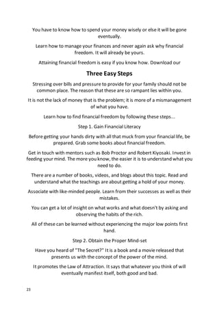 23
You have to know how to spend your money wisely or else it will be gone
eventually.
Learn how to manage your finances and never again ask why financial
freedom. It will already be yours.
Attaining financial freedom is easy if you know how. Download our
Three Easy Steps
Stressing over bills and pressure to provide for your family should not be
common place. The reason that these are so rampant lies within you.
It is not the lack of money that is the problem; it is more of a mismanagement
of what you have.
Learn how to find financial freedom by following these steps...
Step 1. Gain Financial Literacy
Before getting your hands dirty with all that muck from your financial life, be
prepared. Grab some books about financial freedom.
Get in touch with mentors such as Bob Proctor and Robert Kiyosaki. Invest in
feeding your mind. The more you know, the easier it is to understand what you
need to do.
There are a number of books, videos, and blogs about this topic. Read and
understand what the teachings are about getting a hold of your money.
Associate with like-minded people. Learn from their successes as well as their
mistakes.
You can get a lot of insight on what works and what doesn't by asking and
observing the habits of the rich.
All of these can be learned without experiencing the major low points first
hand.
Step 2. Obtain the Proper Mind-set
Have you heard of "The Secret?" It is a book and a movie released that
presents us with the concept of the power of the mind.
It promotes the Law of Attraction. It says that whatever you think of will
eventually manifest itself, both good and bad.
 
