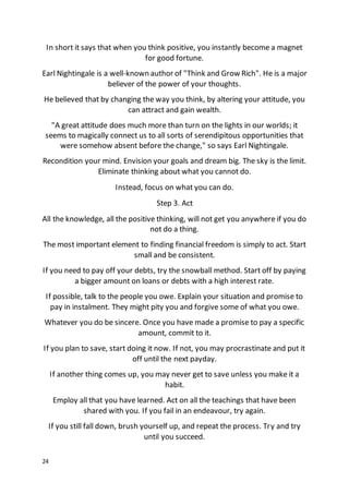 24
In short it says that when you think positive, you instantly become a magnet
for good fortune.
Earl Nightingale is a well-known author of "Think and Grow Rich". He is a major
believer of the power of your thoughts.
He believed that by changing the way you think, by altering your attitude, you
can attract and gain wealth.
"A great attitude does much more than turn on the lights in our worlds; it
seems to magically connect us to all sorts of serendipitous opportunities that
were somehow absent before the change," so says Earl Nightingale.
Recondition your mind. Envision your goals and dream big. The sky is the limit.
Eliminate thinking about what you cannot do.
Instead, focus on what you can do.
Step 3. Act
All the knowledge, all the positive thinking, will not get you anywhere if you do
not do a thing.
The most important element to finding financial freedom is simply to act. Start
small and be consistent.
If you need to pay off your debts, try the snowball method. Start off by paying
a bigger amount on loans or debts with a high interest rate.
If possible, talk to the people you owe. Explain your situation and promise to
pay in instalment. They might pity you and forgive some of what you owe.
Whatever you do be sincere. Once you have made a promise to pay a specific
amount, commit to it.
If you plan to save, start doing it now. If not, you may procrastinate and put it
off until the next payday.
If another thing comes up, you may never get to save unless you make it a
habit.
Employ all that you have learned. Act on all the teachings that have been
shared with you. If you fail in an endeavour, try again.
If you still fall down, brush yourself up, and repeat the process. Try and try
until you succeed.
 