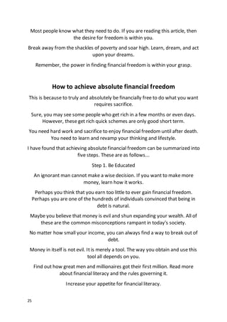 25
Most people know what they need to do. If you are reading this article, then
the desire for freedom is within you.
Break away from the shackles of poverty and soar high. Learn, dream, and act
upon your dreams.
Remember, the power in finding financial freedom is within your grasp.
How to achieve absolute financial freedom
This is because to truly and absolutely be financially free to do what you want
requires sacrifice.
Sure, you may see some people who get rich in a few months or even days.
However, these get rich quick schemes are only good short term.
You need hard work and sacrifice to enjoy financial freedom until after death.
You need to learn and revamp your thinking and lifestyle.
I have found that achieving absolute financial freedom can be summarized into
five steps. These are as follows...
Step 1. Be Educated
An ignorant man cannot make a wise decision. If you want to make more
money, learn how it works.
Perhaps you think that you earn too little to ever gain financial freedom.
Perhaps you are one of the hundreds of individuals convinced that being in
debt is natural.
Maybe you believe that money is evil and shun expanding your wealth. All of
these are the common misconceptions rampant in today's society.
No matter how small your income, you can always find a way to break out of
debt.
Money in itself is not evil. It is merely a tool. The way you obtain and use this
tool all depends on you.
Find out how great men and millionaires got their first million. Read more
about financial literacy and the rules governing it.
Increase your appetite for financial literacy.
 