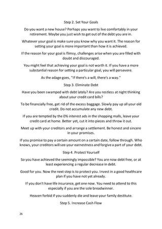 26
Step 2. Set Your Goals
Do you want a new house? Perhaps you want to live comfortably in your
retirement. Maybe you just wish to get out of the debt you are in.
Whatever your goal is make sure you know why you want it. The reason for
setting your goal is more important than how it is achieved.
If the reason for your goal is flimsy, challenges arise when you are filled with
doubt and discouraged.
You might feel that achieving your goal is not worth it. If you have a more
substantial reason for setting a particular goal, you will persevere.
As the adage goes, "If there's a will, there's a way."
Step 3. Eliminate Debt
Have you been swamped with debt lately? Are you restless at night thinking
about your credit card bills?
To be financially free, get rid of the excess baggage. Slowly pay up all your old
credit. Do not accumulate any new debt.
If you are tempted by the 0% interest ads in the shopping malls, leave your
credit card at home. Better yet, cut it into pieces and throw it out.
Meet up with your creditors and arrange a settlement. Be honest and sincere
in your promises.
If you promise to pay a certain amount on a certain date, follow through. Who
knows, your creditors willsee your earnestness and forgivea part of your debt.
Step 4. Protect Yourself
So you have achieved the seemingly impossible? You are now debt free, or at
least experiencing a regular decrease in debt.
Good for you. Now the next step is to protect you. Invest in a good healthcare
plan if you have not yet already.
If you don't have life insurance, get one now. You need to attend to this
especially if you are the sole breadwinner.
Heaven forbid if you suddenly die and leave your family destitute.
Step 5. Increase Cash Flow
 