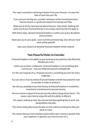 27
This step is essential in achieving freedom from your finances. Increase the
flow of cash into your life.
If you are just starting out, consider starting an online investing business.
Passive income is a preferred mode of increasing cash flow.
Make use of all you have learned about finances. Take action. Nothing will
come out of your financial literacy if you simply read it but do not apply it.
With these steps, absolute financial freedom is within your grasp. Be patient
and consistent.
Never give up on your goals. Learn to think and dream big. Soon all your hard
work will be paid off.
Soon your dreams of absolute financial freedom will be realized.
Two Powerful Rules to Consider
Financial freedom is the ability to quit working at any point but still afford the
lifestyle you want.
Unless you are born a billionaire, financial freedom is not something that
worries you - but your billionaire parents probably did.
For the vast majority of us, financial security is something we wish for every
single day.
As such, here is how to achieve financial freedom and the two powerful rules
to consider in order to achieve it.
By now you probably know that the key to financial freedom is investment.
Investment is tantamount to passive income.
Passive income is equal to financial security without doing active labour. This
means more time to enjoy life with the ability to afford it.
This means waking up each day not worried about getting late at work and
doing tedious day jobs.
This means being able to pay the bills on time without working five days per
week or more.
This means that you have reached a point where your income is greater than
your expenses. In general, you have to work on it.
 