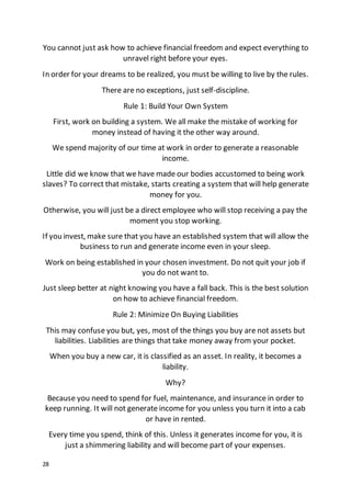 28
You cannot just ask how to achieve financial freedom and expect everything to
unravel right before your eyes.
In order for your dreams to be realized, you must be willing to live by the rules.
There are no exceptions, just self-discipline.
Rule 1: Build Your Own System
First, work on building a system. We all make the mistake of working for
money instead of having it the other way around.
We spend majority of our time at work in order to generate a reasonable
income.
Little did we know that we have made our bodies accustomed to being work
slaves? To correct that mistake, starts creating a system that will help generate
money for you.
Otherwise, you will just be a direct employee who will stop receiving a pay the
moment you stop working.
If you invest, make sure that you have an established system that will allow the
business to run and generate income even in your sleep.
Work on being established in your chosen investment. Do not quit your job if
you do not want to.
Just sleep better at night knowing you have a fall back. This is the best solution
on how to achieve financial freedom.
Rule 2: Minimize On Buying Liabilities
This may confuse you but, yes, most of the things you buy are not assets but
liabilities. Liabilities are things that take money away from your pocket.
When you buy a new car, it is classified as an asset. In reality, it becomes a
liability.
Why?
Because you need to spend for fuel, maintenance, and insurance in order to
keep running. It will not generate income for you unless you turn it into a cab
or have in rented.
Every time you spend, think of this. Unless it generates income for you, it is
just a shimmering liability and will become part of your expenses.
 