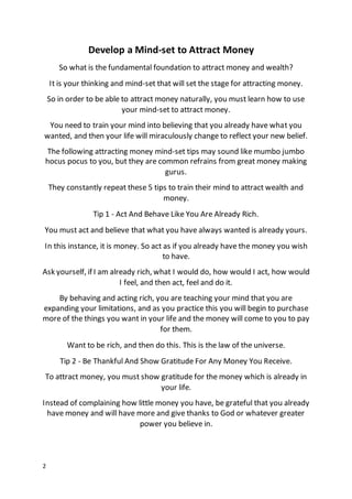 2
Develop a Mind-set to Attract Money
So what is the fundamental foundation to attract money and wealth?
It is your thinking and mind-set that will set the stage for attracting money.
So in order to be able to attract money naturally, you must learn how to use
your mind-set to attract money.
You need to train your mind into believing that you already have what you
wanted, and then your life will miraculously change to reflect your new belief.
The following attracting money mind-set tips may sound like mumbo jumbo
hocus pocus to you, but they are common refrains from great money making
gurus.
They constantly repeat these 5 tips to train their mind to attract wealth and
money.
Tip 1 - Act And Behave Like You Are Already Rich.
You must act and believe that what you have always wanted is already yours.
In this instance, it is money. So act as if you already have the money you wish
to have.
Ask yourself, if I am already rich, what I would do, how would I act, how would
I feel, and then act, feel and do it.
By behaving and acting rich, you are teaching your mind that you are
expanding your limitations, and as you practice this you will begin to purchase
more of the things you want in your life and the money will come to you to pay
for them.
Want to be rich, and then do this. This is the law of the universe.
Tip 2 - Be Thankful And Show Gratitude For Any Money You Receive.
To attract money, you must show gratitude for the money which is already in
your life.
Instead of complaining how little money you have, be grateful that you already
have money and will have more and give thanks to God or whatever greater
power you believe in.
 
