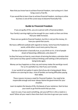 29
Now that you know how to achieve financial freedom, start acting on it. Start
living a worry-free life.
If you would like to learn how to achieve financial freedom, starting an online
business is one of the surest ways to become financially free.
Guide to Financial Freedom
If you are guilty of this, you are a person with a financial problem.
Your family's earning might just be enough for your needs so there are times
that your debt increases.
These are our guide to financial freedom, but this is not just the money, it's
how you spend that counts.
We have a different outlook with regards to money. Some have the freedom to
waste, while others count every penny they use.
The law of attraction is basically true, as you think so it is. A lot of people
dream of becoming a Billionaire, who doesn't?
So they find ways on how to, even dream of winning the lottery and when their
wish came true they spend it without thinking until nothing is left and back to
being broke again.
Money can buy happiness as they say and money makes the world go round.
For us it is partially true, that if you use it wisely.
In our world of corruption it seems that all you do is being played. Many
children are starving for days. A lot of families are having difficulties paying
their debts.
These reasons increase a need for financial freedom. You need to be
responsible enough and never always blame the government for your
situation.
Learn to explore the beauty of life, the beauty of your existence. Start to love
your work or go find the work that you love.
Learn to save, if you want something, ask yourself first: is this a need or a
want? When all your need is there then that's the time to go over your wants.
 
