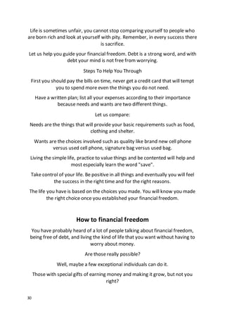 30
Life is sometimes unfair, you cannot stop comparing yourself to people who
are born rich and look at yourself with pity. Remember, in every success there
is sacrifice.
Let us help you guide your financial freedom. Debt is a strong word, and with
debt your mind is not free from worrying.
Steps To Help You Through
First you should pay the bills on time, never get a credit card that will tempt
you to spend more even the things you do not need.
Have a written plan; list all your expenses according to their importance
because needs and wants are two different things.
Let us compare:
Needs are the things that will provide your basic requirements such as food,
clothing and shelter.
Wants are the choices involved such as quality like brand new cell phone
versus used cell phone, signature bag versus used bag.
Living the simple life, practice to value things and be contented will help and
most especially learn the word "save".
Take control of your life. Be positive in all things and eventually you will feel
the success in the right time and for the right reasons.
The life you have is based on the choices you made. You will know you made
the right choice once you established your financial freedom.
How to financial freedom
You have probably heard of a lot of people talking about financial freedom,
being free of debt, and living the kind of life that you want without having to
worry about money.
Are those really possible?
Well, maybe a few exceptional individuals can do it.
Those with special gifts of earning money and making it grow, but not you
right?
 