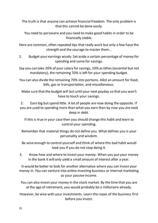 31
The truth is that anyone can achieve financial freedom. The only problem is
that this cannot be done easily.
You need to persevere and you need to make good habits in order to be
financially stable.
Here are common, often repeated tips that really work but only a few have the
strength and the courage to master them...
1. Budget your earnings wisely. Set aside a certain percentage of money for
spending and some for savings.
Say you can take 20% of your salary for savings, 10% as tithes (essential but not
mandatory), the remaining 70% is left for your spending budget.
You can also divide the remaining 70% into portions. Allot an amount for food,
bills, gas or transportation, and miscellaneous.
Make sure that the budget will last until your next payday so that you won't
have to touch your savings.
2. Earn big but spend little. A lot of people are now doing the opposite. If
you are used to spending more than what you earn then by now you are neck
deep in debt.
If this is true in your case then you should change this habit and learn to
control your spending.
Remember that material things do not define you. What defines you is your
personality and wisdom.
Be wise enough to control yourself and think of where this bad habit would
lead you if you do not stop doing it.
3. Know how and where to invest your money. When you put your money
in the bank it will only yield a small amount of interest after a year.
It would be better to look for another alternative where you can invest your
money in. You can venture into online investing business or internet marketing
as your passive income.
You can also invest your money in the stock market. By the time that you are
at the age of retirement, you would probably be a millionaire already.
However, be wise with your investments. Learn the ropes of the business first
before you invest.
 