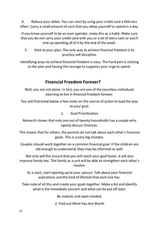 32
4. Reduce your debts. You can start by using your credit card a little less
often. Carry a small amount of cash that you allow yourself to spend in a day.
If you know yourself to be an over spender, make this as a habit. Make sure
that you do not carry your credit card with you or a lot of extra cash or you'll
end up spending all of it by the end of the week.
5. Stick to your plan. The only way to achieve financial freedom is to
practice self-discipline.
Identifying ways to achieve financial freedom is easy. The hard part is sticking
to the plan and having the courage to suppress your urge to spend.
Financial Freedom Forever?
Well, you are not alone. In fact, you are one of the countless individuals
yearning to live in financial freedom forever.
You will find listed below a few notes on the course of action to lead the way
to your goal.
1. Goal Prioritization
Research shows that only one out of twenty households has a couple who
openly discuss finances.
This means that for others, the parents do not talk about each other's financial
goals. This is a very big mistake.
Couples should work together on a common financial goal. If the children are
old enough to understand, they may be informed as well.
Not only will this ensure that you will reach your goal faster, it will also
improve family ties. The family as a unit will be able to strengthen each other's
resolve.
As a start, start opening up to your spouse. Talk about your financial
aspirations and the kind of lifestyle that each one has.
Take note of all this and create your goals together. Make a list and identify
what is the immediate concern and what can be put off later.
Be realistic and open minded.
2. Find out What You Are Worth
 