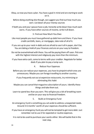 33
Okay, so now you have a plan. You havea goal in mind and are starting to work
on it.
Before doing anything else though, we suggest you find out how much you
earn. List down all your money sources
If both you and your spouse have a job, honestly write down how much each
earns. If you have other sources of income, write it all down.
3. Find out How Much You Owe
Like most people you must have gathered up debt here and there. If you have
credit card bills, loans, or mortgages, take note of all of it.
If you are up to your neck in debt and are afraid to see it all in paper, don't be.
You are taking a hold of your finances and are on your way to freedom.
Do not be overwhelmed with these. You will be paying them off soon. Pick one
with the highest interest and religiously pay more than the minimum.
If you have extra cash, come to terms with your creditor. Negotiate for better
deals if you plan to pay a lump sum.
4. Reduce Your Expenses
Before you can reduce your expenses, you have to pinpoint which ones are
unnecessary. Maybe you can forego travelling to another country.
If you frequently eat out at expensive restaurants, try minimizing or
eliminating this habit
Maybe you can cancel that magazine subscription of yours. Identify these
things and take them out.
Learn to spend less than you earn. This will give you a bit of breathing room
and be on your way to financial freedom.
5. Build an Emergency Fund
An emergency fund is something you set aside to address unexpected needs.
Around 3-6 months’ worth of your expenses should be sufficient.
If you have an emergency fund you will not be tempted to get more debt. Just
remember not to use it for expected or routine expenses.
It is not to be used to purchase your wants either. We will tackle that in the
next step.
 