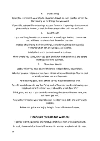 34
6. Start Saving
Either for retirement, your child's education, travel, or even that flat screen TV.
Start saving up for things that you want
If possible, set up different savings account for each. If opening a bank account
gives too little interest, save it in the money market or in mutual funds.
7. Build Wealth
If you are living beneath your means and are no longer in debt, chances are
you will have surplus cash at the end of the year.
Instead of spending it on trivial things, consider investing it in business
ventures which can give you passive income.
Lately the trend is to start an online business.
Know where you stand, what you gain, and what the hidden costs are before
starting any online business.
8. Share Your Wealth
Lastly, when you have attained financial independence, be generous.
Whether you are religious or not, bless others with your blessings. Share a part
of what you have to a worthy cause.
As the saying goes, bless others so you may be blessed as well.
SuzeOrman is known to say that "a big part of financial freedom is having your
heart and mind free from worry about the what-ifs of life."
Think, plan, and act. If you don't do something about your finances now, you
will never get to it.
You will never realize your aspirations of freedom from debt and worry with
inaction.
Follow this guide and enjoy living in financial freedom forever.
Financial Freedom for Women:
It comes with the patience and fortitude that most men are not gifted with.
As such, the search for financial freedom hits women way before it hits men.
 