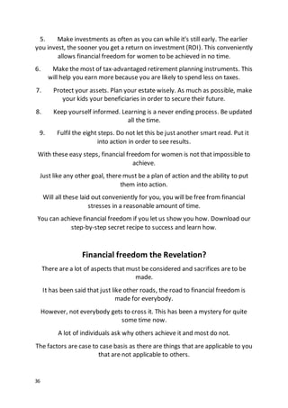 36
5. Make investments as often as you can while it's still early. The earlier
you invest, the sooner you get a return on investment (ROI). This conveniently
allows financial freedom for women to be achieved in no time.
6. Make the most of tax-advantaged retirement planning instruments. This
will help you earn more because you are likely to spend less on taxes.
7. Protect your assets. Plan your estate wisely. As much as possible, make
your kids your beneficiaries in order to secure their future.
8. Keep yourself informed. Learning is a never ending process. Be updated
all the time.
9. Fulfil the eight steps. Do not let this be just another smart read. Put it
into action in order to see results.
With these easy steps, financial freedom for women is not that impossible to
achieve.
Just like any other goal, there must be a plan of action and the ability to put
them into action.
Will all these laid out conveniently for you, you will be free from financial
stresses in a reasonable amount of time.
You can achieve financial freedom if you let us show you how. Download our
step-by-step secret recipe to success and learn how.
Financial freedom the Revelation?
There are a lot of aspects that must be considered and sacrifices are to be
made.
It has been said that just like other roads, the road to financial freedom is
made for everybody.
However, not everybody gets to cross it. This has been a mystery for quite
some time now.
A lot of individuals ask why others achieve it and most do not.
The factors are case to case basis as there are things that are applicable to you
that are not applicable to others.
 