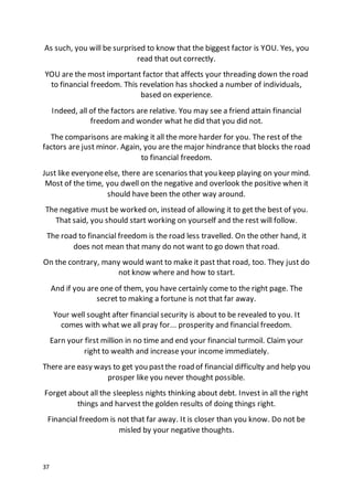 37
As such, you will be surprised to know that the biggest factor is YOU. Yes, you
read that out correctly.
YOU are the most important factor that affects your threading down the road
to financial freedom. This revelation has shocked a number of individuals,
based on experience.
Indeed, all of the factors are relative. You may see a friend attain financial
freedom and wonder what he did that you did not.
The comparisons are making it all the more harder for you. The rest of the
factors are just minor. Again, you are the major hindrance that blocks the road
to financial freedom.
Just like everyoneelse, there are scenarios that you keep playing on your mind.
Most of the time, you dwell on the negative and overlook the positive when it
should have been the other way around.
The negative must be worked on, instead of allowing it to get the best of you.
That said, you should start working on yourself and the rest will follow.
The road to financial freedom is the road less travelled. On the other hand, it
does not mean that many do not want to go down that road.
On the contrary, many would want to make it past that road, too. They just do
not know where and how to start.
And if you are one of them, you have certainly come to the right page. The
secret to making a fortune is not that far away.
Your well sought after financial security is about to be revealed to you. It
comes with what we all pray for... prosperity and financial freedom.
Earn your first million in no time and end your financial turmoil. Claim your
right to wealth and increase your income immediately.
There are easy ways to get you pastthe road of financial difficulty and help you
prosper like you never thought possible.
Forget about all the sleepless nights thinking about debt. Invest in all the right
things and harvest the golden results of doing things right.
Financial freedom is not that far away. It is closer than you know. Do not be
misled by your negative thoughts.
 