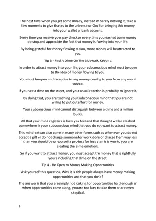 3
The next time when you get some money, instead of barely noticing it, take a
few moments to give thanks to the universe or God for bringing this money
into your wallet or bank account.
Every time you receive your pay check or every time you earned some money
do stop and appreciate the fact that money is flowing into your life.
By being grateful for money flowing to you, more money will be attracted to
you.
Tip 3 - Find A Dime On The Sidewalk, Keep It.
In order to attract money into your life, your subconscious mind must be open
to the idea of money flowing to you.
You must be open and receptive to any money coming to you from any moral
source.
If you see a dime on the street, and your usual reaction is probably to ignore it.
By doing that, you are teaching your subconscious mind that you are not
willing to put out effort for money.
Your subconscious mind cannot distinguish between a dime and a million
bucks.
All that your mind registers is how you feel and that thought will be stashed
somewhere in your subconscious mind that you do not want to attract money.
This mind-setcan also come in many other forms such as whenever you do not
accept a gift or do not charge someone for work done or charge them way less
than you should be or you sell a product for less than it is worth, you are
creating the same emotions.
So if you want to attract money, you must accept the money that is rightfully
yours including that dime on the street.
Tip 4 - Be Open to Money Making Opportunities
Ask yourself this question. Why it is rich people always have money making
opportunities and that you don't?
The answer is that you aresimply not looking for opportunities hard enough or
when opportunities come along, you are too lazy to take them or are even
skeptical.
 