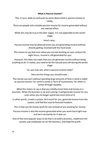 39
What is Passive Income?
This, in turn, leads to confusion to some about what is passive income in
reality.
There are people who mistake passive income for income generated without
any exerted effort.
While this may be true in the later stages, it is not applicable to the earlier
stage.
Here's why...
Passive income may be attained when you are generating income without
directly getting involved with the hard work.
This means to say that even when you are not working on your venture for
eight hours, income is still generated for you.
However, this does not mean that you can generate income without doing
anything at all. In reality, you need to do the real job yourself during the earlier
stage.
So, you may ask, what is passive income really?
Here are the things you should know...
The money you earn without spending large amounts of time is what is called
as passive income. For some it comes in form of investments, for others it
comes through royalties.
What this means to say is that you initially invest time and money in a
business. When the business is up and running, it will generate income for you
even when you no longer spend too much time on it.
In other words, create a system, let it work for you, generate income from the
system, and find the road to financial freedom.
This is how you let money work for you instead of you working for money.
Passive income is also the income generated when you work hard right now
and earn constantly for it later on.
One of the most popular ways to do that is to build a business, implement the
system, pay employees to run the business, and keep the profit.
 