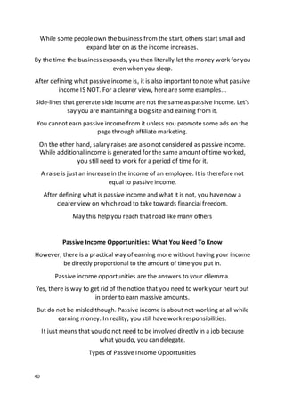 40
While some people own the business from the start, others start small and
expand later on as the income increases.
By the time the business expands, you then literally let the money work for you
even when you sleep.
After defining what passive income is, it is also important to note what passive
income IS NOT. For a clearer view, here are some examples...
Side-lines that generate side income are not the same as passive income. Let's
say you are maintaining a blog site and earning from it.
You cannot earn passive income from it unless you promote some ads on the
page through affiliate marketing.
On the other hand, salary raises are also not considered as passive income.
While additional income is generated for the same amount of time worked,
you still need to work for a period of time for it.
A raise is just an increase in the income of an employee. It is therefore not
equal to passive income.
After defining what is passive income and what it is not, you have now a
clearer view on which road to take towards financial freedom.
May this help you reach that road like many others
Passive Income Opportunities: What You Need To Know
However, there is a practical way of earning more without having your income
be directly proportional to the amount of time you put in.
Passive income opportunities are the answers to your dilemma.
Yes, there is way to get rid of the notion that you need to work your heart out
in order to earn massive amounts.
But do not be misled though. Passive income is about not working at all while
earning money. In reality, you still have work responsibilities.
It just means that you do not need to be involved directly in a job because
what you do, you can delegate.
Types of Passive Income Opportunities
 