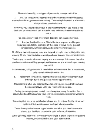 41
There are basically three types of passive income opportunities...
1. Passive Investment Income: This is the income earned by investing
money in order to generate more money. The money is invested in a business
that produces passive income.
However, you should be cautious in the investments that you make. Good
decisions on investments can make the road to financial freedom easier to
reach.
On the contrary, bad investment decisions can cause otherwise.
2. Passive Residual Income: This is the income generated by your
knowledge and skills. Examples of these are creative work, musical
compositions, writing books, and online investing business.
All of these examples do not need you to work on eight hour shifts just to earn
money. All you need to do is use what you know in order to generate income.
The income comes in a form of royalty and automation. This means that after
you have made something, you get paid even when you are no longer making
more of it.
In some cases, a large amount is needed for an investment. But in most cases,
only a small amount is necessary.
3. Retirement Investment Income: This is not a passive income in itself
although it presents passive income opportunities.
This income is what you get monthly after retirement, given that you have
been an employee until you reach retirement age.
During your employment period, there is regular salary deduction that is
accumulated and this is where your retirement investment income will come
from.
Assuming that you are a satisfied employee and do not opt for the other two
options, this is what you normally get when you retire.
These three passive income opportunities are what you need to consider
should you decide to take on the path to financial freedom.
While you may not necessarily leave your day job in order to generate passive
income, you should consider your options first.
 