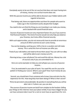 43
Everybody wants to be out of the rat race but that does not mean having tons
of money, money runs out but income does not.
With this passive income you will be able to discover your hidden talents with
regards to business.
That being said, there are opportunities out there for people who want to
make a go in the investment world, despite their budget.
You need to be sure that the thing you are investing in can make you money,
and is backed with sound financial sense.
Sources of passive income are very important factors for you if you want to
find financial freedom. This kind of income would not only help you balance
your finances, but it also offers financial security.
With such opportunities, you do not necessarily have to provide an enormous
amount of effort and time to earn some money.
You can be sleeping, working your shift or be on a vacation and still make
money. This is what this form of income can offer you.
Tired of your old clothes and need to throw them away? You can sell it on eBay
and will be able to earn money out of it.
Planning to buy a new cell phone? Go and resell the old one. Money has a lot
of sources only if you are committed for it.
Here are some examples to help you and will give you sources of passive
income...
First, be motivated in your plan of work. You need this one for you to be
patient in finding your source. What is your goal? How much money do you
want to earn?
Second, you should learn from someone who knows how and who has the
experience for this. How long they have been doing it? What is their secret?
Third, be persistent and predictable. Be positive in everything that you will be
able t do it. If others can, you can also.
The sources of passive income are built from simplest to the hardest: Selling
your things on the internet, have your place rented, if you havea bigger lot you
can have someone take it over for a rent or even have an apartment for rent.
 