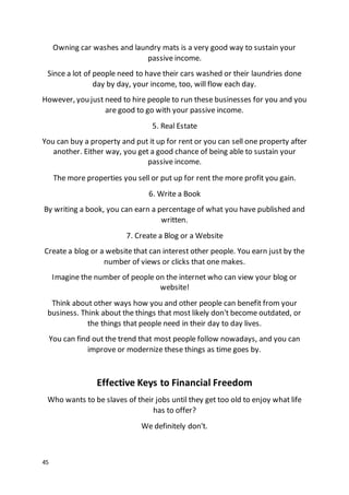 45
Owning car washes and laundry mats is a very good way to sustain your
passive income.
Since a lot of people need to have their cars washed or their laundries done
day by day, your income, too, will flow each day.
However, you just need to hire people to run these businesses for you and you
are good to go with your passive income.
5. Real Estate
You can buy a property and put it up for rent or you can sell one property after
another. Either way, you get a good chance of being able to sustain your
passive income.
The more properties you sell or put up for rent the more profit you gain.
6. Write a Book
By writing a book, you can earn a percentage of what you have published and
written.
7. Create a Blog or a Website
Create a blog or a website that can interest other people. You earn just by the
number of views or clicks that one makes.
Imagine the number of people on the internet who can view your blog or
website!
Think about other ways how you and other people can benefit from your
business. Think about the things that most likely don't become outdated, or
the things that people need in their day to day lives.
You can find out the trend that most people follow nowadays, and you can
improve or modernize these things as time goes by.
Effective Keys to Financial Freedom
Who wants to be slaves of their jobs until they get too old to enjoy what life
has to offer?
We definitely don't.
 