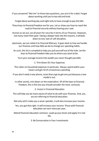 46
If you answered "Not me" to those two questions, you are in for a deal. Forget
about working until you're too old and tired.
Forget about working day and night only to have enough to pay the bills.
These keys to financial freedom are for you. Let us show you how to reach the
road to financial security without leaving your seat.
Human as we are, we all yearn for security in terms of our finances. However,
not many reach their goal. Taking a deeper look into the reasons, it all boils
down to one: lack of self-discipline.
Upstream, we can relate it to financial illiteracy. It goes back to how we handle
our finances and how little we do to change our spending habits.
As such, this list is compiled to help you pull yourself out of the hole. Let the
keys to financial freedom take you to where you want to be.
Turn your average income into wealth you never thought possible.
1. Trim Down On Your Expenses
This refers to household expenses in particular. Always spend within your
means and get rid of unnecessary spending.
If you don't need a new phone, resist that urge to get one just because a new
model is out.
In other words, trim down on the materialism. Of all the keys to financial
freedom, this is the one you should consider the most, seriously.
2. Invest In Financial Education
This will help you be more aware of what to do with your finances. And, yes,
we are referring to financial education.
Not only will it make you a wiser spender, it will also increase your income.
Yes, you got that right. It will increase your income. Those with financial
education can earn more per year.
Attend financial education seminars. Load up your brain and apply it in real
life.
3. Be Conservative in Your Investments
 