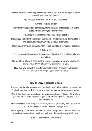 47
Do not invest in something you do not know about just because you are told
that will give back high returns.
Go back to #2 and work on what you know best.
4. Make Frugality a Habit
Every time you spend on something, think about its importance. Is it just to
outdo a friend or do you really need it?
If the answer is the former, then just forget about it.
Do not buy something you do not truly need. Forego expensive dining. Stick to
the basics. See how much you can save each week.
If possible, increase it the week after. If not, maintain it as much as possible.
5. Take Action
If you are worried about your finances, do not just worry. It will not take you
anywhere.
Do something about it. Stop making excuses. Focus on what you have to do.
Stay positive. Don't let worrying get the best of you.
Now that you know the keys to financial freedom, it's time you evaluate
yourself and start working on your financial status.
How to Enjoy Financial Freedom
A stress free life, the moment you stop thinking of debts and start enjoying the
fruits of your labour. This is what you want to have, what you want to enjoy.
Who in his right mind would want to wake up each day, thinking of the bills to
pay and where to find money to pay for it? We don't know about you, but
definitely not us.
If you want the same thing that we want, today is your lucky day. Let us show
you how to enjoy financial freedom the right way.
We are going to share with you the secrets to being free from financial strains.
Know how money should work and let it work for you the way it did for us.
Step 1: The Power of Investments
 