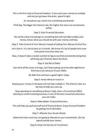 48
This is the first step to financial freedom. If you want your money to multiply
and not just go down the drain, spend it right.
Or should we say, invest it on something worthwhile.
Think big. The bigger the interest rate, the higher the return on investments
will be.
Step 2: Gain Financial Education
Do not be a fool and splurge on something that will not help multiply your
money. Know what you should do with your money and how.
Step 3: Take Control of Your Money Instead of Letting Your Money Control You
Let's face it. Itis not as basic as it sounds. We know of a lot of people who save
and spend more than they can.
Now, it doesn't take a rocket scientist to figure out that consistently doing that
will bring your finances down the drain.
Step 4: Get Rid of Debts
Get rid of all the stress it brings, too! Stop waking up to horrible nightmares
that haunt you because of your debts.
Be debt-free and have a good night's sleep.
Step 5: Know What to Invest In
Keeping your money in the bank will not help multiply it. The interest rates are
too low to help you save up.
Stop spending on something without a high return of investment (ROI).
Starting an online investing business is one of the best investment decisions
you can make.
Step 6: Make Better Financial Decisions
This will help you pull yourself out of financial doom. Enjoy financial freedom
by getting rid of old habits.
Step 7: Allocate Your Assets Wisely
Determine how much you are going to allocate on your investments. Do not
spend outside your means.
Step 8: Know the Secrets of Investment
 