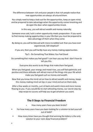4
The difference between rich and poor people is that rich people realize that
new opportunities are always all around them.
You simply need to keep a look out for the opportunities, keep an open mind,
and be prepared to take advantage when the opportunity comes knocking and
do open the door when opportunities knock.
In this way, you will attract wealth and money naturally.
Someone once said, luck is when opportunity meets preparation. If you want
to find money making opportunities in your life then you must be prepared to
take advantage of them when they come.
By doing so, you will be blessed with more incredible luck than you have ever
experienced, Still skeptical?
If you are, then you will hardly have any money making opportunities.
Tip 5 - Do Something That Makes You Feel Good
Do something that makes you feel good? I can hear you say that I don't have to
tell you this.
Everyone also wants to do things that make them feel good.
When you feel good, your energy and mood rises, you will feel optimistic and
positive and these attitudes will attract more of the things into your life which
make you feel good such as money and wealth.
Now that you know the mind-set on how to attract wealth and money, keeps
this money making mind-set tips in your mind and act on them daily.
After a few weeks or months, just sit back and watch more and more money
flowing to you. If you would like to start attracting money, our secret step-by-
step recipe to success will help you to get whatever you want.
The 9 Steps to Financial Freedom
• How many years have you been broke?
• For how many years have you been looking for a solution to bail yourself
out of debt?
• How many times have you thought that winning the lottery is the only
solution to your neck-deep financial problem?
 