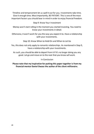 49
Timeline and temperament let us spell it out for you. Investments take time.
Give it enough time. Most importantly, BE PATIENT. This is one of the most
important factors you should bear in mind in order to enjoy financial freedom.
Step 9: Know Your Investment
Money won't start rolling in the moment you started investing. You need to
know your investments in detail.
Otherwise, it won't work for you the way you expect it to. Have a relationship
with your investments.
Step 10: Know When to Hold On and When to Let Go
Yes, this does not only apply to romantic relationships. As mentioned in Step 9,
have a relationship with your investments.
As such, you should be able to depart from it if it's no longer doing you any
good. Let go and move on to the next that you know will work.
In Conclusion
Please note that my inspiration for putting this paper together is from my
financial mentor Daniel Dwase the author of the silent millionaire.
 