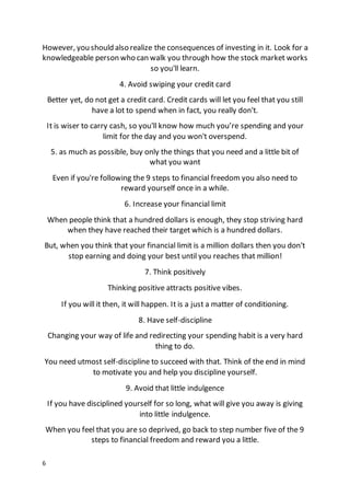 6
However, you should also realize the consequences of investing in it. Look for a
knowledgeable person who can walk you through how the stock market works
so you'll learn.
4. Avoid swiping your credit card
Better yet, do not get a credit card. Credit cards will let you feel that you still
have a lot to spend when in fact, you really don't.
It is wiser to carry cash, so you'll know how much you’re spending and your
limit for the day and you won't overspend.
5. as much as possible, buy only the things that you need and a little bit of
what you want
Even if you're following the 9 steps to financial freedom you also need to
reward yourself once in a while.
6. Increase your financial limit
When people think that a hundred dollars is enough, they stop striving hard
when they have reached their target which is a hundred dollars.
But, when you think that your financial limit is a million dollars then you don't
stop earning and doing your best until you reaches that million!
7. Think positively
Thinking positive attracts positive vibes.
If you will it then, it will happen. It is a just a matter of conditioning.
8. Have self-discipline
Changing your way of life and redirecting your spending habit is a very hard
thing to do.
You need utmost self-discipline to succeed with that. Think of the end in mind
to motivate you and help you discipline yourself.
9. Avoid that little indulgence
If you have disciplined yourself for so long, what will give you away is giving
into little indulgence.
When you feel that you are so deprived, go back to step number five of the 9
steps to financial freedom and reward you a little.
 