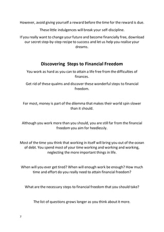 7
However, avoid giving yourself a reward before the time for the reward is due.
These little indulgences will break your self-discipline.
If you really want to change your future and become financially free, download
our secret step-by-step recipe to success and let us help you realise your
dreams.
Discovering Steps to Financial Freedom
You work as hard as you can to attain a life free from the difficulties of
finances.
Get rid of these qualms and discover these wonderful steps to financial
freedom.
For most, money is part of the dilemma that makes their world spin slower
than it should.
Although you work more than you should, you are still far from the financial
freedom you aim for heedlessly.
Most of the time you think that working in itself will bring you out of the ocean
of debt. You spend most of your time working and working and working,
neglecting the more important things in life.
When will you ever get tired? When will enough work be enough? How much
time and effort do you really need to attain financial freedom?
What are the necessary steps to financial freedom that you should take?
The list of questions grows longer as you think about it more.
 