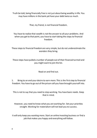 8
Truth be told, being financially free is not just about being wealthy in life. You
may have millions in the bank yet have your debt twice as much.
That, my friend, is not financial freedom.
You have to realize that wealth is not the answer to all your problems. And
when you get to that point, you have to start taking the steps to financial
freedom.
These steps to financial freedomare very simple, but do not underestimate the
wonders they bring.
These steps have pulled a number of people out of their financial turmoil and
you might want to join the list.
Read on and find out.
1. Bring to an end your desire to earn more. This is the firststep to financial
freedom. You have to go out of the prison cell you have brought yourself into.
This is not to say that you need to stop working. You have basic needs. Keep
that in mind.
However, you need to know what you are working for. Set your priorities
straight. Working for materialism will not lead you to success.
It will only keep you wanting more. Start an online investing business or find a
job that makes you happy and everything will follow.
 