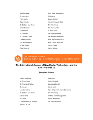 Undi Gunawan Prof. Doug Westendorp
Dr. Kim Hahn Robbie Ho
Frank Martin Devon Schiller
Ralph Klewitz Hamid Amouzad Khalili
Dr. Barbara Ann Dover Dr. Peter Purg
Emma Duester Dr. Paul Munden
Efrat Shalom D. Rose Elder
Dr. Gil Dekel Dr. Nancy Stanforth
Dr. Lorraine Coons Dr. Herman Jiesamfoek
Lara Mackintosh Prof. Aleksandra Kunce
Prof. Robert Martin Putri Tasnim Mohd Arif
Dr. Mei Zhong Sonya Cooke
Erika Mosonyi Aaron Bellette
The International Journal of New Media, Technology, and the
Arts - Volume 11
Associate Editors
Eveline Boudreau Cali Prince
Dr. Anna Powell Robin Renwick
Dr. Amanda J. Nelson Lavoslava Benčić
Dr. Kim Le Sarah Lahti
Leandro Gabriel Mgr. et Mgr. BcA. Marie Bajnarová
Dr. Barbara Ann Dover Dr. Peter Purg
Carraz Rene Victoria Abimbola Ogundipe
Ari Chand Stuart McBratney
Charlotte Blanche Myrvold Dr. Tessa Morrison
Simon S. H. Tu
 