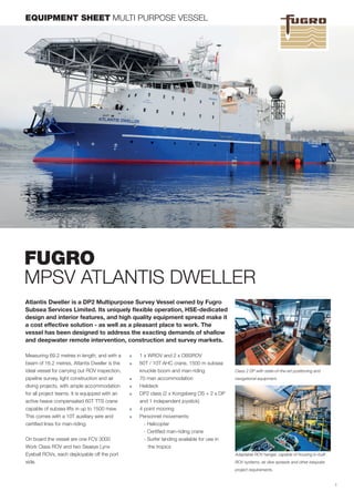 FUGRO
MPSV ATLANTIS DWELLER
Atlantis Dweller is a DP2 Multipurpose Survey Vessel owned by Fugro
Subsea Services Limited. Its uniquely flexible operation, HSE-dedicated
design and interior features, and high quality equipment spread make it
a cost effective solution - as well as a pleasant place to work. The
vessel has been designed to address the exacting demands of shallow
and deepwater remote intervention, construction and survey markets.
Measuring 69.2 metres in length, and with a
beam of 16.2 metres, Atlantis Dweller is the
ideal vessel for carrying out ROV inspection,
pipeline survey, light construction and air
diving projects, with ample accommodation
for all project teams. It is equipped with an
active heave compensated 60T TTS crane
capable of subsea lifts in up to 1500 msw.
This comes with a 10T auxiliary wire and
certified lines for man-riding.
On board the vessel are one FCV 3000
Work Class ROV and two Seaeye Lynx
Eyeball ROVs, each deployable off the port
side.
EQUIPMENT SHEET MULTI PURPOSE VESSEL
■■ 1 x WROV and 2 x OBSROV
■■ 60T / 10T AHC crane, 1500 m subsea
knuckle boom and man-riding
■■ 70 man accommodation
■■ Helideck
■■ DP2 class (2 x Kongsberg OS + 2 x DP
and 1 independent joystick)
■■ 4 point mooring
■■ Personnel movements:
- Helicopter
- Certified man-riding crane
- Surfer landing available for use in
	 the tropics
1
Adaptable ROV hanger, capable of housing in-built
ROV systems, air dive spreads and other bespoke
project requirements.
Class 2 DP with state-of-the-art positioning and
navigational equipment.
 