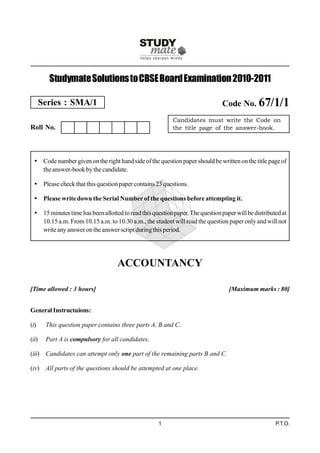 Studymate Solutions to CBSE Board Examination 2010-2011

       Series : SMA/1                                                            Code No. 67/1/1
                                                            Candidates must write the Code on
Roll No.                                                    the title page of the answer-book.




   Code number given on the right hand side of the question paper should be written on the title page of
    the answer-book by the candidate.

   Please check that this question paper contains 23 questions.

   Please write down the Serial Number of the questions before attempting it.

   15 minutes time has been allotted to read this question paper. The question paper will be distributed at
    10.15 a.m. From 10.15 a.m. to 10.30 a.m., the student will read the question paper only and will not
    write any answer on the answer script during this period.




                                    ACCOUNTANCY

[Time allowed : 3 hours]                                                           [Maximum marks : 80]


General Instructuions:

(i)     This question paper contains three parts A, B and C.

(ii)    Part A is compulsory for all candidates.

(iii) Candidates can attempt only one part of the remaining parts B and C.

(iv) All parts of the questions should be attempted at one place.




                                                      1                                                P.T.O.
 