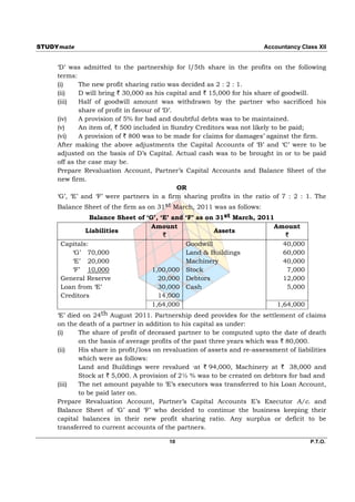 STUDYmate                                                                Accountancy Class XII


     ‘D’ was admitted to the partnership for l/5th share in the profits on the following
     terms:
     (i)     The new profit sharing ratio was decided as 2 : 2 : 1.
     (ii)    D will bring ` 30,000 as his capital and ` 15,000 for his share of goodwill.
     (iii)   Half of goodwill amount was withdrawn by the partner who sacrificed his
             share of profit in favour of ‘D’.
     (iv)    A provision of 5% for bad and doubtful debts was to be maintained.
     (v)     An item of, ` 500 included in Sundry Creditors was not likely to be paid;
     (vi)    A provision of ` 800 was to be made for claims for damages’ against the firm.
     After making the above adjustments the Capital Accounts of ‘B’ and ‘C’ were to be
     adjusted on the basis of D’s Capital. Actual cash was to be brought in or to be paid
     off as the case may be.
     Prepare Revaluation Account, Partner’s Capital Accounts and Balance Sheet of the
     new firm.
                                               OR
     ‘G’, ‘E’ and ‘F’ were partners in a firm sharing profits in the ratio of 7 : 2 : 1. The
     Balance Sheet of the firm as on 31st March, 2011 was as follows:
                Balance Sheet of ‘G’, ‘E’ and ‘F’ as on 31st March, 2011
                                   Amount                                Amount
               Liabilities                             Assets
                                       `                                     `
      Capitals:                               Goodwill                      40,000
           ‘G’ 70,000                         Land & Buildings              60,000
           ‘E’ 20,000                         Machinery                     40,000
           ‘F’ 10,000              1,00,000 Stock                            7,000
      General Reserve                20,000 Debtors                         12,000
      Loan from ‘E’                  30,000 Cash                             5,000
      Creditors                      14,000
                                   1,64,000                               1,64,000
     ‘E’ died on 24th August 2011. Partnership deed provides for the settlement of claims
     on the death of a partner in addition to his capital as under:
     (i)    The share of profit of deceased partner to be computed upto the date of death
            on the basis of average profits of the past three years which was ` 80,000.
     (ii)   His share in profit/loss on revaluation of assets and re-assessment of liabilities
            which were as follows:
            Land and Buildings were revalued ·at ` 94,000, Machinery at ` 38,000 and
            Stock at ` 5,000. A provision of 2½ % was to be created on debtors for bad and
     (iii)  The net amount payable to ‘E’s executors was transferred to his Loan Account,
            to be paid later on.
     Prepare Revaluation Account, Partner’s Capital Accounts E’s Executor A/c. and
     Balance Sheet of ‘G’ and ‘F’ who decided to continue the business keeping their
     capital balances in their new profit sharing ratio. Any surplus or deficit to be
     transferred to current accounts of the partners.

                                          10                                            P.T.O.
 