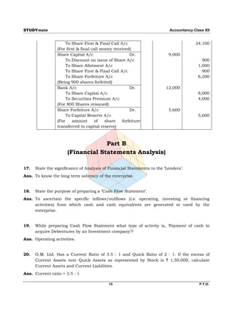 STUDYmate                                                                  Accountancy Class XII


                      To Share First & Final Call A/c                                   34,100
                 (For first & final call money received)
                 Share Capital A/c                     Dr.                9,000
                      To Discount on issue of Share A/c                                    900
                      To Share Allotment A/c                                             1,000
                      To Share First & Final Call A/c                                      900
                      To Share Forfeiture A/c                                            6,200
                 (Being 900 shares forfeited)
                 Bank A/c                              Dr.               12,000
                      To Share Capital A/c                                               8,000
                      To Securities Premium A/c                                          4,000
                 (For 800 Shares reissued)
                 Share Forfeiture A/c                  Dr.                5,600
                      To Capital Reserve A/c                                             5,600
                 (For    amount       of   share   forfeiture
                 transferred to capital reserve)



                                   Part B
                      (Financial Statements Analysis)

17.   State the significance of Analysis of Financial Statements to the ‘Lenders’.
Ans. To know the long term solvency of the enterprise.


18.   State the purpose of preparing a ‘Cash Flow Statement’.
Ans. To ascertain the specific inflows/outflows (i.e. operating, investing or financing
     activities) from which cash and cash equivalents are generated or used by the
     enterprise.


19.   While preparing Cash Flow Statement what type of activity is, ‘Payment of cash to
      acquire Debentures by an Investment company’?
Ans. Operating activities.


20.   O.M. Ltd. Has a Current Ratio of 3.5 : 1 and Quick Ratio of 2 : 1. If the excess of
      Current Assets over Quick Assets as represented by Stock is ` 1,50,000, calculate
      Current Assets and Current Liabilities.
Ans. Current ratio = 3.5 : 1

                                            15                                            P.T.O.
 