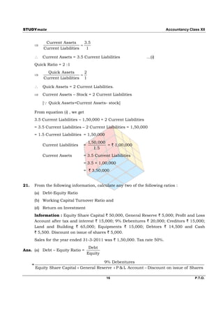 STUDYmate                                                                     Accountancy Class XII


               Current Assets       3.5
                                 
              Current Liabilities    1

             Current Assets = 3.5 Current Liabilities                 …(i)
          Quick Ratio = 2 :1
                Quick Assets       2
                                
              Current Liabilities 1

             Quick Assets = 2 Current Liabilities.
             Current Assets – Stock = 2 Current Liabilities

              [ Quick Assets=Current Assets- stock]

          From equation (i) , we get
          3.5 Current Liabilities – 1,50,000 = 2 Current Liabilities
          = 3.5 Current Liabilities – 2 Current Liabilities = 1,50,000
          = 1.5 Current Liabilities = 1,50,000
                                        1,50,000
              Current Liabilities   =            = ` 1,00,000
                                           1.5
              Current Assets        = 3.5 Current Liabilities
                                    = 3.5 × 1,00,000
                                    = ` 3,50,000


21.       From the following information, calculate any two of the following ratios :
          (a) Debt-Equity Ratio
          (b) Working Capital Turnover Ratio and
          (d) Return on Investment
          Information : Equity Share Capital ` 50,000, General Reserve ` 5,000; Profit and Loss
          Account after tax and interest ` 15,000; 9% Debentures ` 20,000; Creditors ` 15,000;
          Land and Building ` 65,000; Equipments ` 15,000; Debtors ` 14,500 and Cash
          ` 5,500. Discount on issue of shares ` 5,000.
          Sales for the year ended 31-3-2011 was ` 1,50,000. Tax rate 50%.
                                         Debt
Ans. (a) Debt – Equity Ratio =
                                        Equity

                                            9% Debentures
      =
          Equity Share Capital  General Reserve  P & L Account  Discount on issue of Shares

                                                 16                                          P.T.O.
 