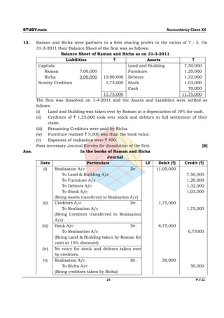 STUDYmate                                                                    Accountancy Class XII


13.    Raman and Richa were partners in a firm sharing profits in the ration of 7 : 3. On
       31-3-2011 their Balance Sheet of the firm was as follows:
                         Balance Sheet of Raman and Richa as on 31-3-2011
                            Liabilities               `                Assets              `
         Capitals:                                            Land and Building        7,50,000
               Raman                7,00,000                  Furniture                1,20,000
               Richa                3,00,000    10,00,000 Debtors                      1,32,000
         Sundry Creditors                         1,75,000 Stock                       1,03,000
                                                              Cash                       70,000
                                                11,75,000                             11,75,000
       The firm was dissolved on 1-4-2011 and the Assets and Liabilities were settled as
       follows:
       (i)        Land and Building was taken over by Raman at a depreciation of 10% for cash.
       (ii)       Creditors of ` 1,25,000 took over stock and debtors in full settlement of their
                  claim.
       (iii) Remaining Creditors were paid by Richa.
       (iv) Furniture realized ` 5,000 less than the book value.
       (v)        Expenses of realization were ` 400.
       Pass necessary Journal Entries for dissolution of the firm.                              [6]
Ans.                                In the books of Raman and Richa
                                                   Journal
           Date                         Particulars                   LF    Debit (`)  Credit (`)
              (i)     Realisation A/c                          Dr.         11,05,000
                          To Land & Building A/c                                        7,50,000
                          To Furniture A/c                                              1,20,000
                          To Debtors A/c                                                1,32,000
                          To Stock A/c                                                  1,03,000
                      (Being Assets transferred to Realisation A/c)
             (ii)     Creditors A/c                            Dr.          1,75,000
                          To Realisation A/c                                            1,75,000
                      (Being Creditors transferred to Realisation
                      A/c)
            (iii)     Bank A/c                                 Dr.          6,75,000
                          To Realisation A/c                                             6,75000
                      (Being Land & Building taken by Raman for
                      cash at 10% discount)
            (iv)      No entry for stock and debtors taken over
                      by creditors.
             (v)      Realisation A/c                          Dr.            50,000
                          To Richa A/c                                                    50,000
                      (Being creditors taken by Richa)
                                            21                                              P.T.O.
 