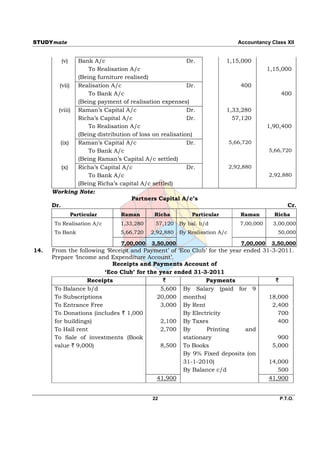 STUDYmate                                                                    Accountancy Class XII


         (v)   Bank A/c                                 Dr.           1,15,000
                   To Realisation A/c                                                    1,15,000
               (Being furniture realised)
         (vii) Realisation A/c                          Dr.                   400
                   To Bank A/c                                                               400
               (Being payment of realisation expenses)
        (viii) Raman’s Capital A/c                      Dr.           1,33,280
               Richa’s Capital A/c                      Dr.             57,120
                   To Realisation A/c                                                    1,90,400
               (Being distribution of loss on realisation)
         (ix)  Raman’s Capital A/c                      Dr.               5,66,720
                   To Bank A/c                                                           5,66,720
               (Being Raman’s Capital A/c settled)
          (x)  Richa’s Capital A/c                      Dr.               2,92,880
                   To Bank A/c                                                           2,92,880
               (Being Richa’s capital A/c settled)
      Working Note:
                                   Partners Capital A/c’s
      Dr.                                                                                       Cr.
               Particular      Raman       Richa         Particular           Raman        Richa
       To Realisation A/c      1,33,280    57,120    By bal. b/d              7,00,000     3,00,000
       To Bank                 5,66,720   2,92,880   By Realisation A/c                     50,000

                               7,00,000   3,50,000                            7,00,000    3,50,000
14.   From the following ‘Receipt and Payment’ of ‘Eco Club’ for the year ended 31-3-2011.
      Prepare ‘Income and Expenditure Account’.
                           Receipts and Payments Account of
                        ‘Eco Club’ for the year ended 31-3-2011
                   Receipts                 `               Payments                `
       To Balance b/d                      5,600 By Salary (paid for 9
       To Subscriptions                   20,000 months)                          18,000
       To Entrance Free                    3,000 By Rent                           2,400
       To Donations (includes ` 1,000               By Electricity                   700
       for buildings)                      2,100 By Taxes                            400
       To Hall rent                        2,700 By         Printing       and
       To Sale of investments (Book                 stationary                       900
       value ` 9,000)                      8,500 To Books                          5,000
                                                    By 9% Fixed deposits (on
                                                    31-1-2010)                    14,000
                                                    By Balance c/d                   500
                                          41,900                                  41,900


                                          22                                                 P.T.O.
 