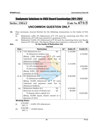 STUDYmate                                                                  Accountancy Class XII



       Studymate Solutions to CBSE Board Examination 2011-2012
Series : SMA/1                                                        Code No. 67/1/3
                      UNCOMMON QUESTION ONLY
12.    Pass necessary Journal Entries for the following transactions in the books of N.R.
       Ltd.:
       (i)       Redeemed 1,200, 9% Debentures of ` 175 each by converting into New 10%
                 Debentures of ` 100 each issued at a premium of 5%.
       (ii)      Redeemed 19,000, 6% Debentures of ` 50 each by converting them into Equity
                 shares of ` 100 each. The Equity Shares were issued at a discount of 5%.    [6]
Ans.                               In the books of Sudarshan Ltd.
                                               Journal
           Date                      Particulars                 LF    Debit (`)     Credit (`)
           A. (i) 12% Debentures A/c                     Dr.           2,10,000
                        To Debenture-holders A/c                                      2,10,000
                    (Being 1,200 debentures of ` 175 each
                    redeemed and payment made due to
                    debenture-holders)
            (ii)    Debenture-holder’s A/c               Dr.           2,10,000
                        To 10% Debentures A/c                                         2,00,000
                        To Securities Premium A/c                                       10,000
                    (Being 2,000 10% debentures issued at a
                    premium of 10%)
           B. (i) 6% Debentures A/c                      Dr.           9,50,000
                        To Debenture-holder’s A/c                                     9,50,000
                    (Being 19,000 debentures of ` 50 each
                    redeemed and payment made due to
                    debenture-holders)
            (ii)    Debenture-holders A/c                Dr.           9,50,000
                    Discount on issue of shares A/c      Dr.             50,000
                        To Equity share capital A/c                                 10,00,000
                    (Being 10,000 equity shares issued at a
                    discount of 10%)
       Working Notes:
                 2,10,000
       (i)                 = 2,000 10% debentures
                  100  5
                 9,50,000
       (ii)                = 10,000 shares
                  100  5




                                            25                                            P.T.O.
 