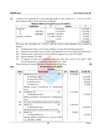 STUDYmate                                                                    Accountancy Class XII


13.    A and B were partners in a firm sharing profits in the ration of 3 : 2. On 31-3-2011
       their Balance Sheet of the firm was as follows:
                                Balance Sheet of A and B as on 31-3-2011
                             Liabilities              `               Assets                 `
         Capitals:                                          Building                    2,40,000
               A                    3,00,000                Furniture                   1,75,000
               B                    2,00,000      5,00,000 Debtors                        80,000
         Sundry Creditors                         1,17,000 Stock                          75,000
                                                            Cash                          47,000
                                                  6,17,000                              6,17,000
       The firm was dissolved on 1-4-2011 and the Assets and Liabilities were settled as
       follows:
       (i)        Building was taken over by the creditors as their full and final payment.
       (ii)       Furniture was taken over by B for cash payment at 5% less than the book value.
       (iii) Debtors were collected by a debt collection agency at a cost of ` 5,000.
       (iv) Stock realized ` 70,500.
       (v)        ‘B’ agreed to bear all realization expenses. For this service B is paid ` 500.
                  Actual expenses on realization amounted to ` 1,000.
       Pass necessary Journal Entries for dissolution of the firm.                               [6]
Ans.                                      In the books of A and B
                                                   Journal
           Date                         Particulars                  LF    Debit (`)    Credit (`)
              (i)     Realisation A/c                        Dr.           5,70,000
                           To Building A/c                                               2,40,000
                           To Furniture A/c                                              1,75,000
                           To Debtors A/c                                                   80,000
                           To Stock A/c                                                     75,000
                      (Being Assets transferred to Realisation
                      A/c)
             (ii)     Creditors A/c                          Dr.           1,17,000
                           To Realisation A/c                                            1,17,000
                      (Being Creditors transferred to Realisation
                      A/c)
            (iii)     No entry for Building taken over creditors.
            (iv)      Bank A/c                               Dr.           1,66,200
                           To Realisation A/c                                            1,66,200
                      (Being furniture sold at discount of 5%)
             (v)      Bank A/c                               Dr.              75,000
                           To Realisation A/c                                               75,000
                      (Being debtors collected at a cost of 5,000,
                      i.e., 80,000 – 5000)
                                             26                                              P.T.O.
 