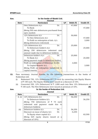 STUDYmate                                                                 Accountancy Class XII


Ans.                              In the books of Shakti Ltd.
                                           Journal
         Date                    Particulars                  LF      Debit (`)     Credit (`)
                Own Debentures A/c                     Dr.             47,000
                    To Bank                                                            47,000
                (Being 500 own debentures purchased from
                open market)
                12% Debentures A/c                     Dr.              50,000
                    To Own Debentures A/c                                              47,000
                    To Profit on redemption of deb. A/c                                 3,000
                (Being debentures redeemed)
                12% Debentures A/c                     Dr.              25,000
                    To Debenture-holder’s A/c                                          25,000
                (Being 250 debentures redeemed and
                amount made due to debenture holders)
                Debenture-holder’s A/c                 Dr.              25,000
                    To Bank A/c                                                        25,000
                (Being payment made to debenture-holder)
                Profit on redemption of Debenture A/cDr.                 3,000
                    To Capital Reserve A/c                                              3,000
                (Being Profit on redemption transferred to
                capital reserve)

12.    Pass necessary Journal Entries for the following transactions in the books of
       Sudarshan Ltd.
       (i)       Redeemed 750, 12% Debentures of ` 75 each by converting into Equity Shares
                 of ` 100 each. The Equity Shares were issued at a discount of 10%.
       (ii)      Converted 550, 12% Debentures of ` 1,000 each into New 13% Debentures of
                 ` 100 each. The New Debentures were issued at premium of 10%.               [6]
Ans.                               In the books of Sudarshan Ltd.
                                                Journal
           Date                      Particulars                  LF    Debit (`)   Credit (`)
           A. (i) 12% Debentures A/c                      Dr.             56,250
                         To Debenture-holders A/c                                     56,250
                     (Being 750 debentures of ` 75 each
                     redeemed and payment made due to
                     debenture-holders)
            (ii)     Debenture-holders A/c                Dr.             56,250
                     Discount on issue of shares A/c      Dr.              6,250
                         To Equity share capital A/c                                  62,500
                     (Being 625 equity shares issued at a
                     discount of 10%)
                                            6                                            P.T.O.
 