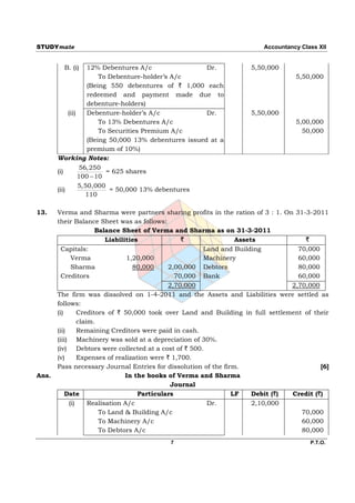 STUDYmate                                                               Accountancy Class XII


         B. (i)     12% Debentures A/c                 Dr.          5,50,000
                        To Debenture-holder’s A/c                                 5,50,000
                    (Being 550 debentures of ` 1,000 each
                    redeemed and payment made due to
                    debenture-holders)
            (ii)    Debenture-holder’s A/c             Dr.          5,50,000
                        To 13% Debentures A/c                                     5,00,000
                        To Securities Premium A/c                                   50,000
                    (Being 50,000 13% debentures issued at a
                    premium of 10%)
       Working Notes:
                 56,250
       (i)                = 625 shares
                 100  10
                 5,50,000
       (ii)                = 50,000 13% debentures
                   110

13.    Verma and Sharma were partners sharing profits in the ration of 3 : 1. On 31-3-2011
       their Balance Sheet was as follows:
                      Balance Sheet of Verma and Sharma as on 31-3-2011
                          Liabilities              `             Assets              `
         Capitals:                                      Land and Building          70,000
             Verma               1,20,000               Machinery                  60,000
             Sharma                80,000     2,00,000 Debtors                     80,000
         Creditors                               70,000 Bank                       60,000
                                              2,70,000                           2,70,000
       The firm was dissolved on 1-4-2011 and the Assets and Liabilities were settled as
       follows:
       (i)      Creditors of ` 50,000 took over Land and Building in full settlement of their
                claim.
       (ii)     Remaining Creditors were paid in cash.
       (iii) Machinery was sold at a depreciation of 30%.
       (iv) Debtors were collected at a cost of ` 500.
       (v)      Expenses of realization were ` 1,700.
       Pass necessary Journal Entries for dissolution of the firm.                        [6]
Ans.                             In the books of Verma and Sharma
                                               Journal
           Date                      Particulars                LF    Debit (`)  Credit (`)
            (i)     Realisation A/c                      Dr.          2,10,000
                       To Land & Building A/c                                       70,000
                       To Machinery A/c                                             60,000
                       To Debtors A/c                                               80,000
                                           7                                           P.T.O.
 