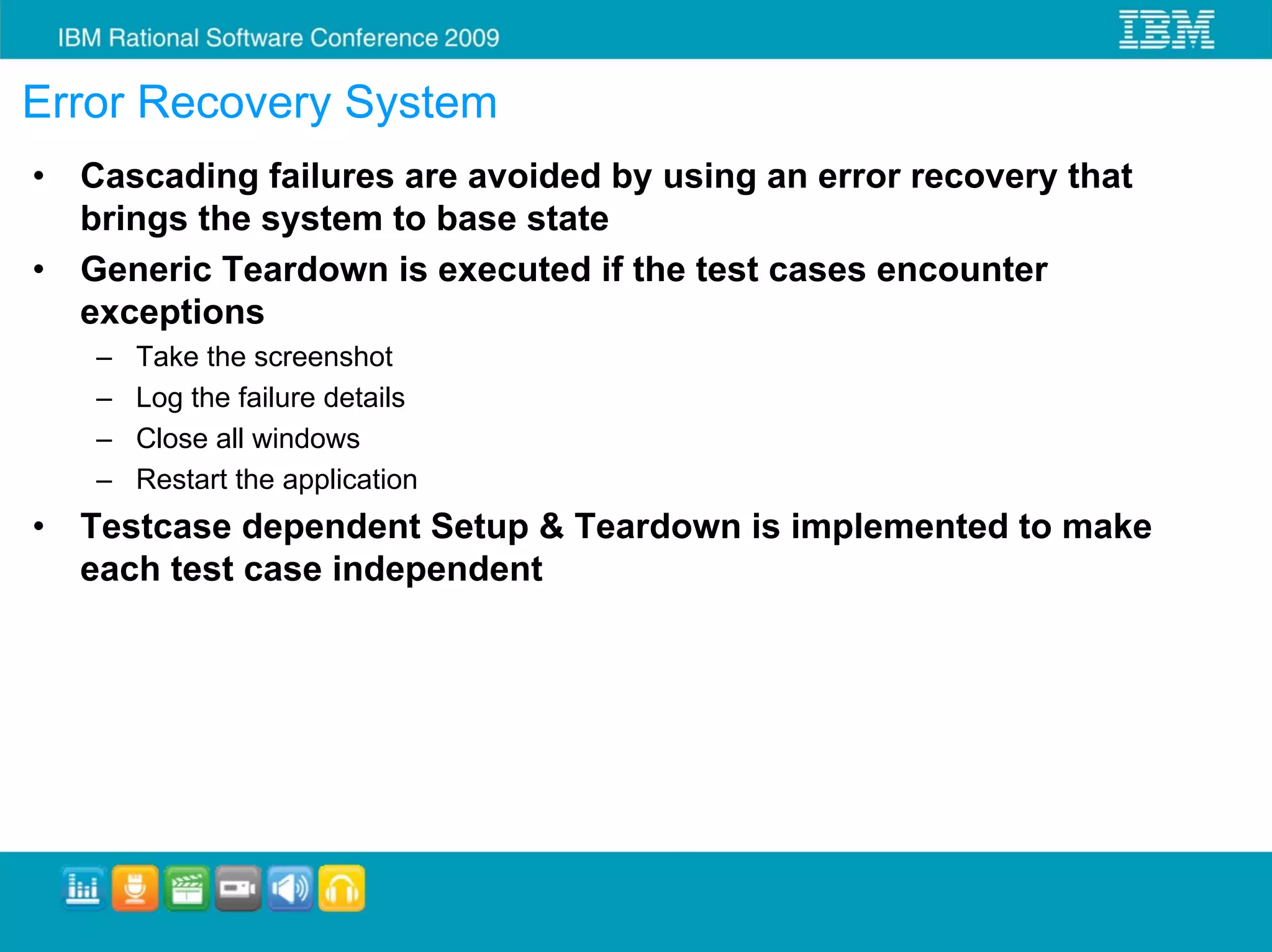 Error Recovery System
•   Cascading failures are avoided by using an error recovery that
    brings the system to base state
•   Generic Teardown is executed if the test cases encounter
    exceptions
    –   Take the screenshot
    –   Log the failure details
    –   Close all windows
    –   Restart the application
•   Testcase dependent Setup & Teardown is implemented to make
    each test case independent
 